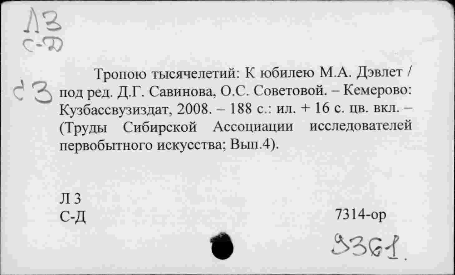 ﻿Ç-7)
Тропою тысячелетий: К юбилею М.А. Дэвлет / " под ред. Д.Г. Савинова, О.С. Советовой. - Кемерово: Кузбассвузиздат, 2008. - 188 с.: ил. + 16 с. цв. вкл. -(Труды Сибирской Ассоциации исследователей первобытного искусства; Вып.4).
ЛЗ С-Д
7314-ор